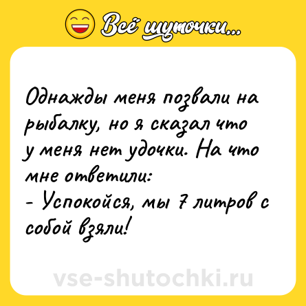 Шутка: Однажды меня позвали на рыбалку, но я сказал что у меня нет удочки. На что мне ответили:<br>- Успокойся, мы 7 литров с собой взяли!