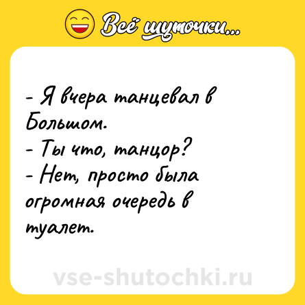 Шутка: - Я вчера танцевал в Большом.<br>- Ты что, танцор?<br>- Нет, просто была огромная очередь в туалет.