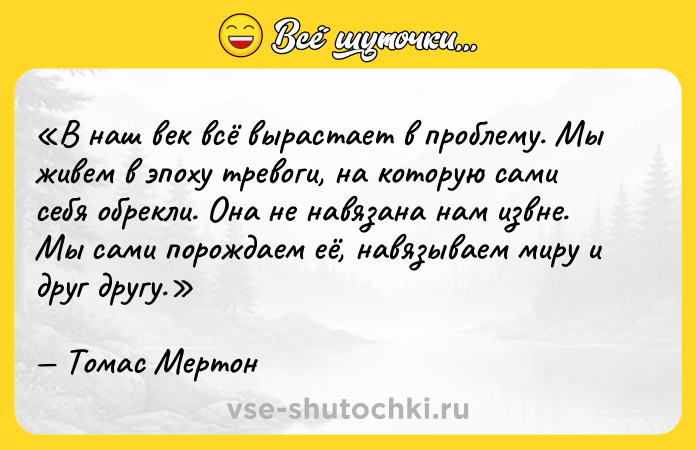 Цитата: В наш век всё вырастает в проблему . Мы живем в эпоху тревоги, на которую сами себя обрекли. Она не навязана нам извне. Мы сами порождаем её, навязываем миру и друг другу.Томас Мертон