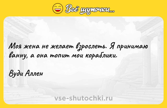 Цитата: Моя жена не желает взрослеть. Я принимаю ванну, а она топит мои кораблики.Вуди Аллен