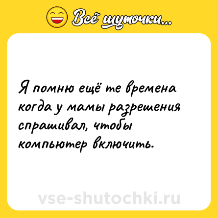 Шутка: Я помню ещё те времена когда у мамы разрешения спрашивал, чтобы компьютер включить.