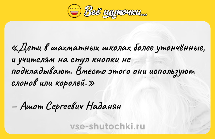 Цитата: Дети в шахматных школах более утончённые, и учителям на стул кнопки не подкладывают. Вместо этого они используют слонов или королей.Ашот Сергеевич Наданян