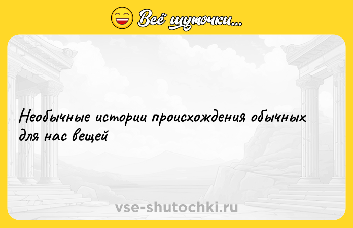 Цитата: Необычные истории происхождения обычных для нас вещей