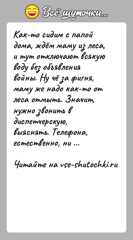 История: Как-то сидим с папой дома, ждём маму из леса, и тут отключают всякую воду без объявления войны. Ну чё за
