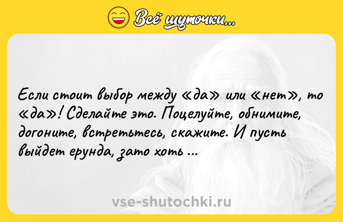 Цитата: Если стоит выбор между да или нет , то да ! Сделайте это. Поцелуйте, обнимите, догоните, встретьтесь, скажите. И пусть выйдет ерунда, зато хоть попытались.Джонни Депп