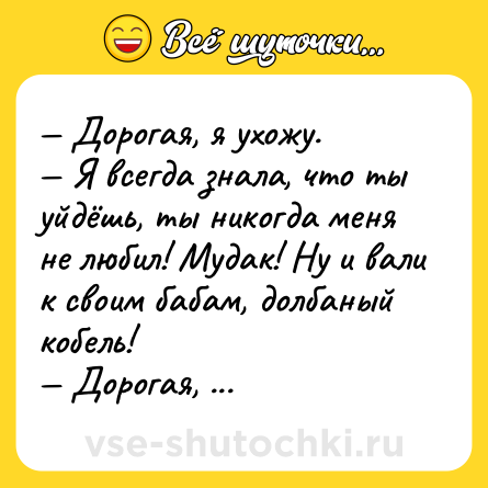 Шутка: — Дорогая, я ухожу.<br>— Я всегда знала, что ты уйдёшь, ты никогда меня не любил! Мудак! Ну и вали к своим бабам, долбаный кобель!<br>— Дорогая, я ухожу на работу.