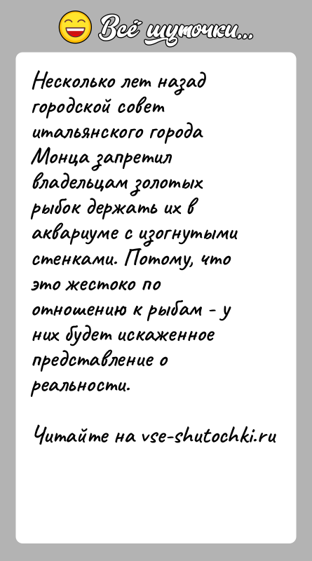 История: Несколько лет назад городской совет итальянского города Монца запретил владельцам золотых рыбок держать их в аквариуме с изогнутыми стенками. Потому,