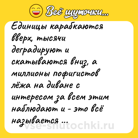 Шутка: Единицы карабкаются вверх, тысячи деградируют и скатываются вниз, а миллионы пофигистов лёжа на диване с интересом за всем этим наблюдают и - это всё называется жизнь.