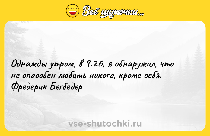 Цитата: Однажды утром, в 9.26, я обнаружил, что не способен любить никого, кроме себя. Фредерик Бегбедер