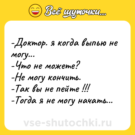 Шутка: -Доктор. я когда выпью не могу...-Что не можете?-Не могу кончить.-Так вы не пейте !!!-Тогда я не могу начать...