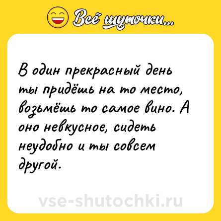 Шутка: В один прекрасный день ты придёшь на то место, возьмёшь то самое вино. А оно невкусное, сидеть неудобно и ты совсем другой.