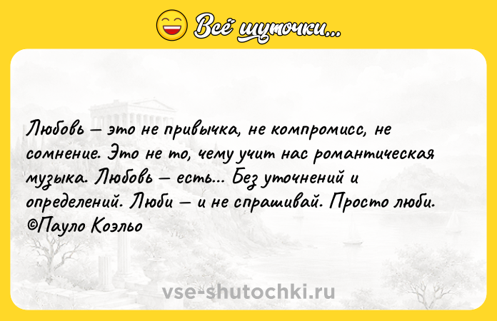 Цитата: Любовь это не привычка, не компромисс, не сомнение. Это не то, чему учит нас романтическая музыка. Любовь есть Без уточнений и определений. Люби и не спрашивай. Просто люби. Пауло Коэльо