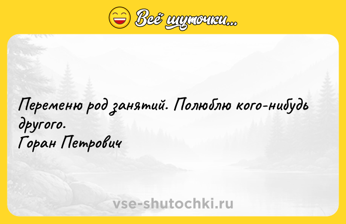 Цитата: Переменю род занятий. Полюблю кого-нибудь другого. Горан Петрович
