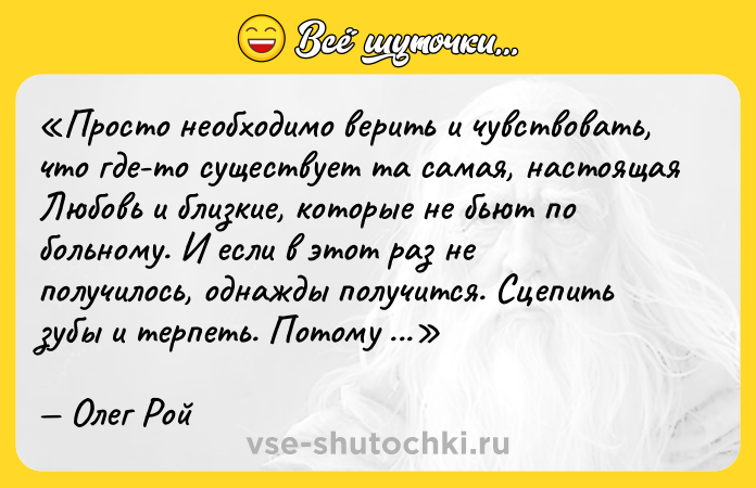 Цитата: Просто необходимо верить и чувствовать, что где-то существует та самая, настоящая Любовь и близкие, которые не бьют по больному. И если в этот раз не получилось, однажды получится. Сцепить зубы и терпеть. Потому что она существует. ЛЮБОВЬ ЕСТЬ!Олег Рой