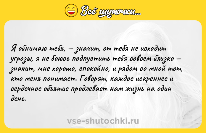 Цитата: Я обнимаю тебя, значит, от тебя не исходит угрозы, я не боюсь подпустить тебя совсем близко значит, мне хорошо, спокойно, и рядом со мной тот, кто меня понимает. Говорят, каждое искреннее и сердечное объятие продлевает нам жизнь на один день.