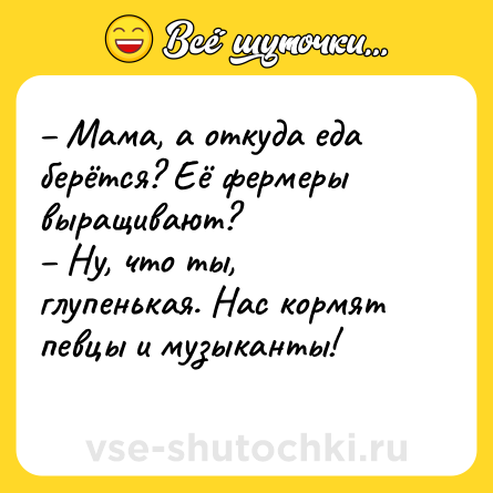 Шутка: – Мама, а откуда еда берётся? Её фермеры выращивают?<br>– Ну, что ты, глупенькая. Нас кормят певцы и музыканты!<br>