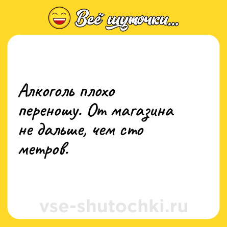 Шутка: Алкоголь плохо переношу. От магазина не дальше, чем сто метров.
