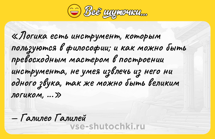 Цитата: Логика есть инструмент, которым пользуются в философии и как можно быть превосходным мастером в построении инструмента, не умея извлечь из него ни одного звука, так же можно быть великим логиком, не умея как следует пользоваться логикой.Галилео Галилей