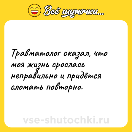 Шутка: Травматолог сказал, что моя жизнь срослась неправильно и придётся сломать повторно.