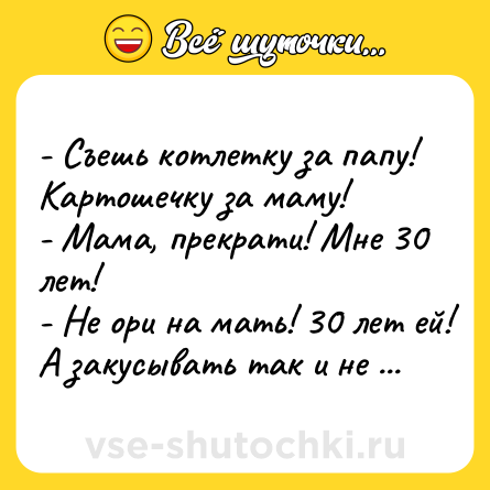 Шутка: - Съешь котлетку за папу! Картошечку за маму!<br>- Мама, прекрати! Мне 30 лет!<br>- Не ори на мать! 30 лет ей! А закусывать так и не научилась!