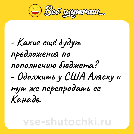Шутка: - Какие ещё будут предложения по пополнению бюджета? <br>- Одолжить у США Аляску и тут же перепродать ее Канаде.