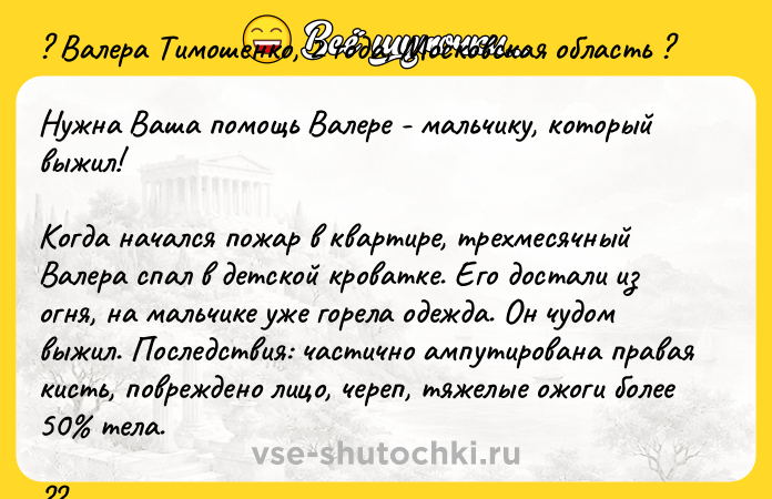 Цитата: ? Валера Тимошенко, 2 года, Московская область ?Нужна Ваша помощь Валере - мальчику, который выжил!Когда начался пожар в квартире, трехмесячный Валера спал в детской кроватке. Его достали из огня, на мальчике уже горела одежда. Он чудом выжил. Последствия: частично ампутирована правая кисть, повреждено лицо, череп, тяжелые ожоги более 50 тела.?? Сейчас проводятся этапные операции по ф