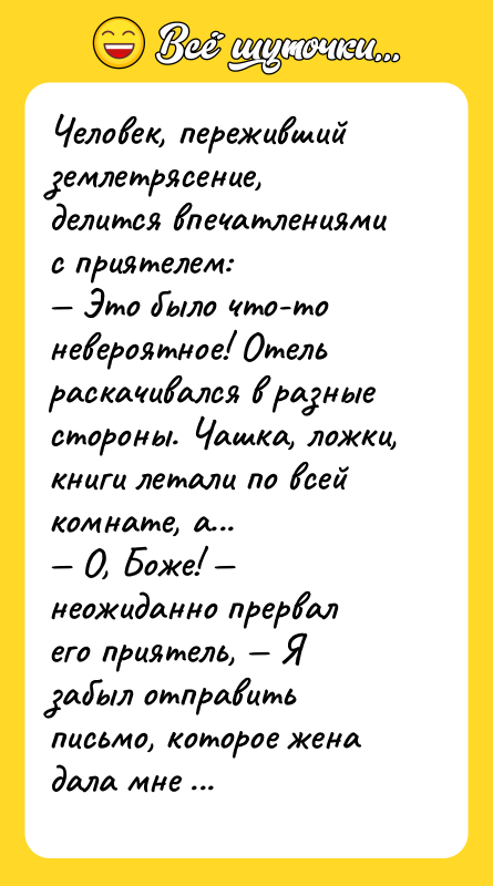 Шутка: Человек, переживший землетрясение, делится впечатлениями с приятелем: Это было что-то невероятное! Отель раскачивался в разные стороны. Чашка, ложки, книги летали по всей комнате, а... О, Боже! неожиданно прервал его приятель, Я забыл отправить письмо, которое жена дала мне три дня тому назад!
