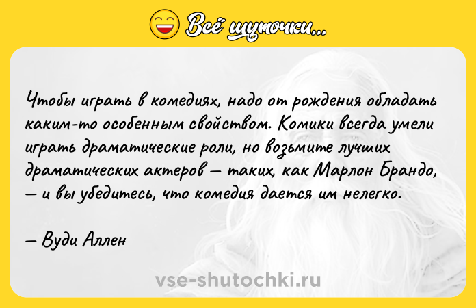 Цитата: Чтобы играть в комедиях, надо от рождения обладать каким-то особенным свойством. Комики всегда умели играть драматические роли, но возьмите лучших драматических актеров таких, как Марлон Брандо, и вы убедитесь, что комедия дается им нелегко. Вуди Аллен