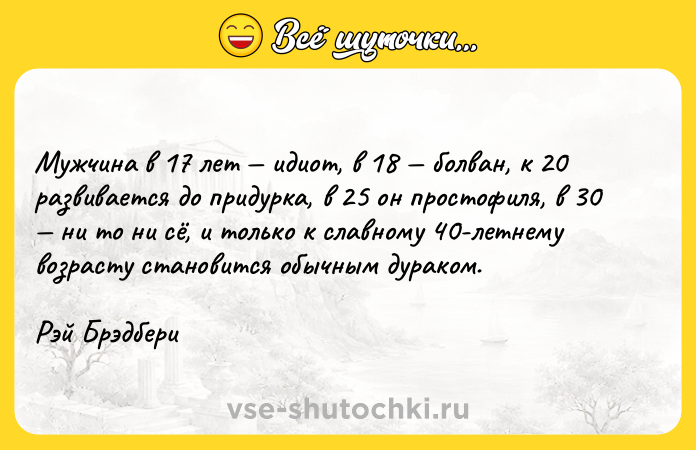 Цитата: Мужчина в 17 лет идиот, в 18 болван, к 20 развивается до придурка, в 25 он простофиля, в 30 ни то ни сё, и только к славному 40-летнему возрасту становится обычным дураком.Рэй Брэдбери