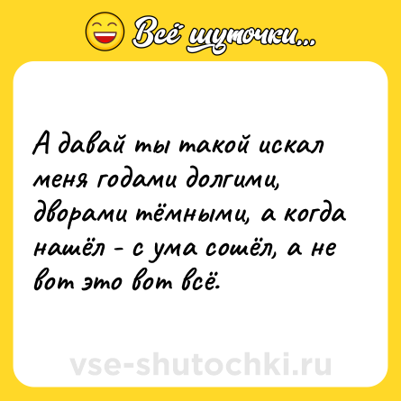 Шутка: А давай ты такой искал меня годами долгими, дворами тёмными, а когда нашёл - с ума сошёл, а не вот это вот всё.
