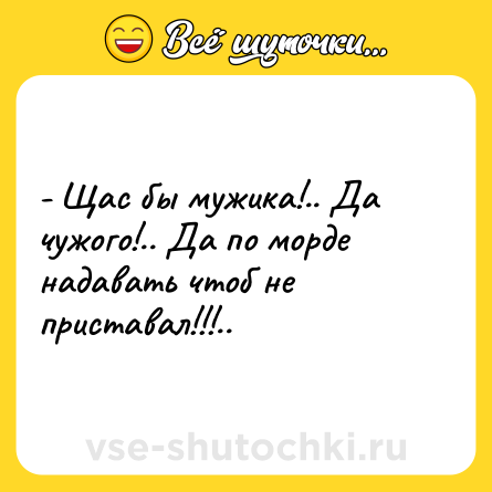 Шутка: - Щас бы мужика!.. Да чужого!.. Да по морде надавать чтоб не приставал!!!..
