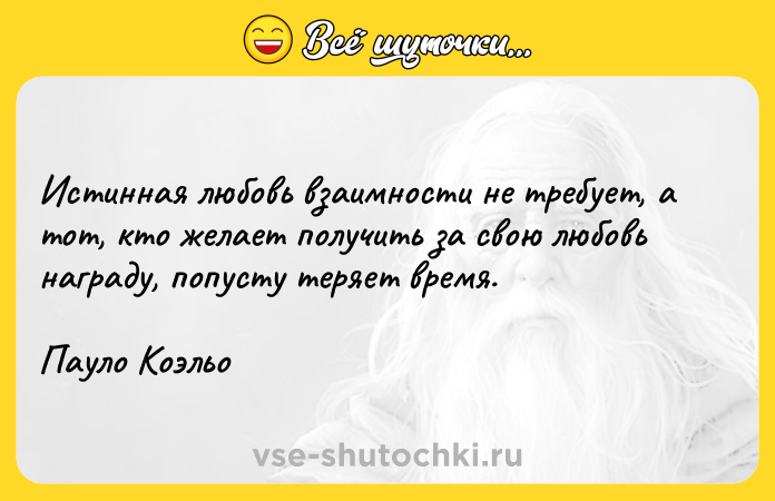 Цитата: Истинная любовь взаимности не требует, а тот, кто желает получить за свою любовь награду, попусту теряет время.Пауло Коэльо