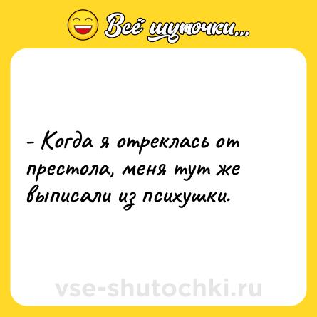 Шутка: - Когда я отреклась от престола, меня тут же выписали из психушки.