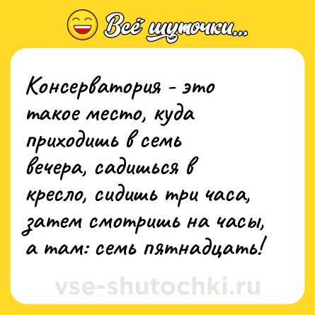 Шутка: Консерватория - это такое место, куда приходишь в семь вечера, садишься в кресло, сидишь три часа, затем смотришь на часы, а там: семь пятнадцать!