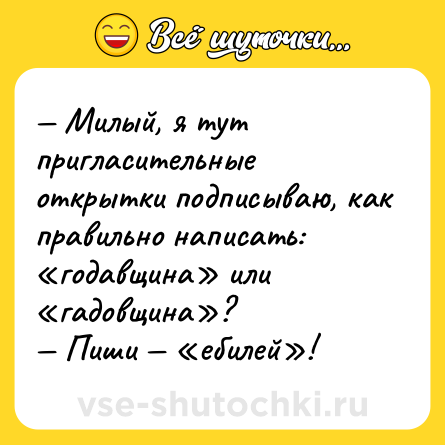 Шутка: — Милый, я тут пригласительные открытки подписываю, как правильно написать: «годавщина» или «гадовщина»?<br>— Пиши — «ебилей»!