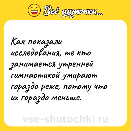 Шутка: Как показали исследования, те кто занимается утренней гимнастикой умирают гораздо реже, потому что их гораздо меньше.
