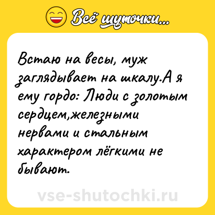 Шутка: Встаю на весы, муж заглядывает на шкалу.А я ему гордо: Люди с золотым сердцем,железными нервами и стальным характером лёгкими не бывают.
