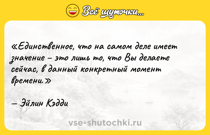 Цитата: Единственное, что на самом деле имеет значение это лишь то, что Вы делаете сейчас, в данный конкретный момент времени.Эйлин Кэдди