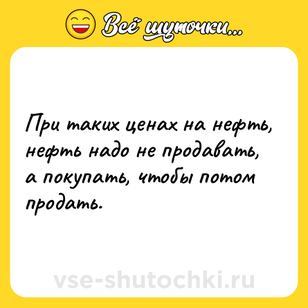 Шутка: При таких ценах на нефть, нефть надо не продавать, а покупать, чтобы потом продать.