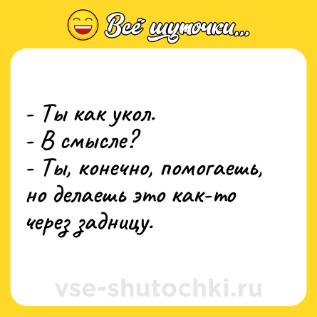 Шутка: - Ты как укол.<br>- В смысле?<br>- Ты, конечно, помогаешь, но делаешь это как-то через задницу.