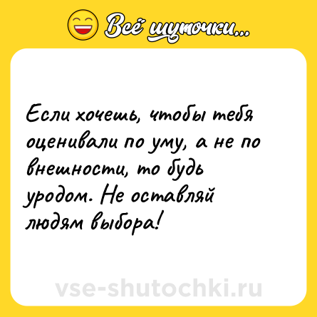 Шутка: Если хочешь, чтобы тебя оценивали по уму, а не по внешности, то будь уродом. Не оставляй людям выбора!