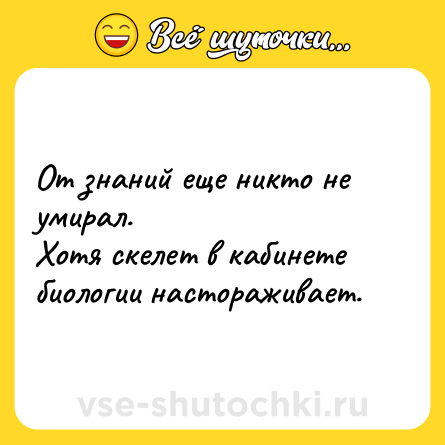 Шутка: От знаний еще никто не умирал.<br>Хотя скелет в кабинете биологии настораживает.