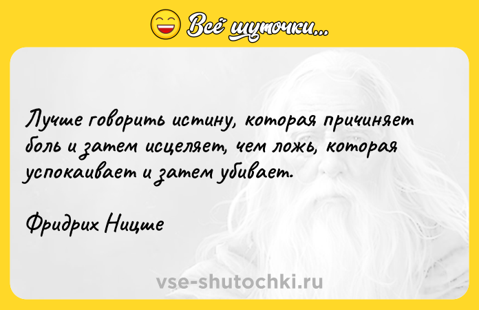 Цитата: Лучше говорить истину, которая причиняет боль и затем исцеляет, чем ложь, которая успокаивает и затем убивает.Фридрих Ницше