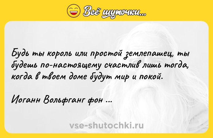 Цитата: Будь ты король или простой землепашец, ты будешь по-настоящему счастлив лишь тогда, когда в твоем доме будут мир и покой.Иоганн Вольфганг фон Гёте
