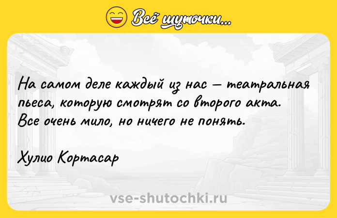 Цитата: На самом деле каждый из нас театральная пьеса, которую смотрят со второго акта. Все очень мило, но ничего не понять.Хулио Кортасар