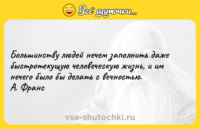 Цитата: Большинству людей нечем заполнить даже быстротекущую человеческую жизнь, и им нечего было бы делать с вечностью. А. Франс