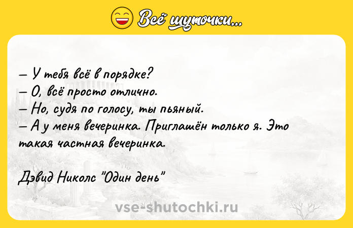Цитата: У тебя всё в порядке? О, всё просто отлично. Но, судя по голосу, ты пьяный. А у меня вечеринка. Приглашён только я. Это такая частная вечеринка.Дэвид Николс Один день
