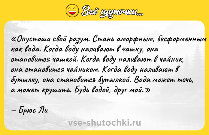 Цитата: Опустоши свой разум. Стань аморфным, бесформенным как вода. Когда воду наливают в чашку, она становится чашкой. Когда воду наливают в чайник, она становится чайником. Когда воду наливают в бутылку, она становится бутылкой. Вода может течь, а может крушить. Будь водой, друг мой. Брюс Ли