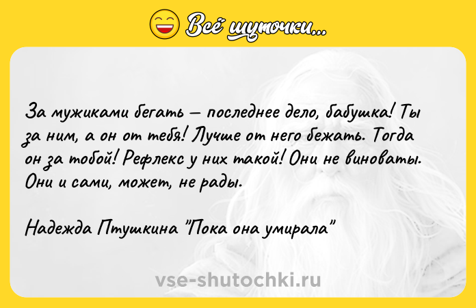Цитата: За мужиками бегать последнее дело, бабушка! Ты за ним, а он от тебя! Лучше от него бежать. Тогда он за тобой! Рефлекс у них такой! Они не виноваты. Они и сами, может, не рады.Надежда Птушкина Пока она умирала