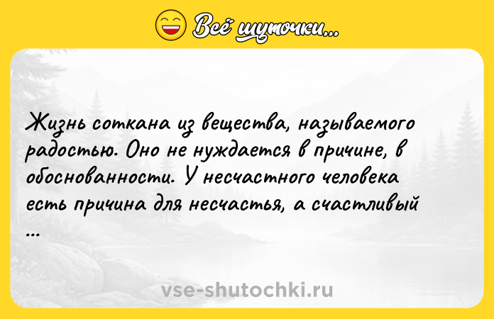 Цитата: Жизнь соткана из вещества, называемого радостью. Оно не нуждается в причине, в обоснованности. У несчастного человека есть причина для несчастья, а счастливый счастлив без причин. Ошо